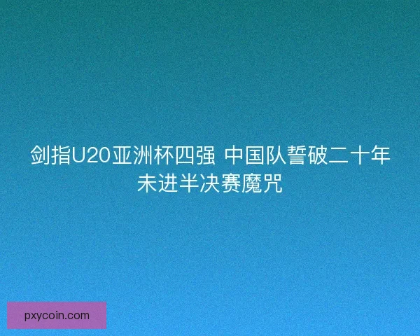剑指U20亚洲杯四强 中国队誓破二十年未进半决赛魔咒