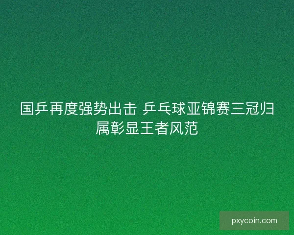 国乒再度强势出击 乒乓球亚锦赛三冠归属彰显王者风范