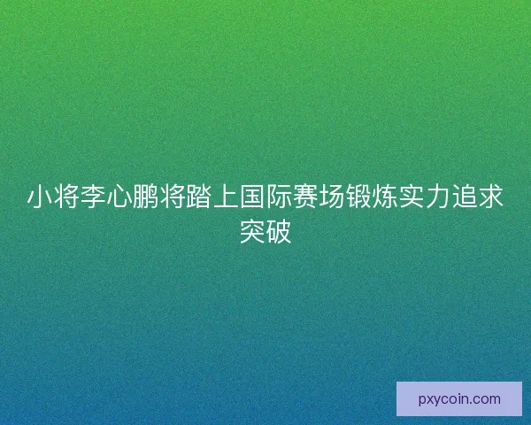 小将李心鹏将踏上国际赛场锻炼实力追求突破