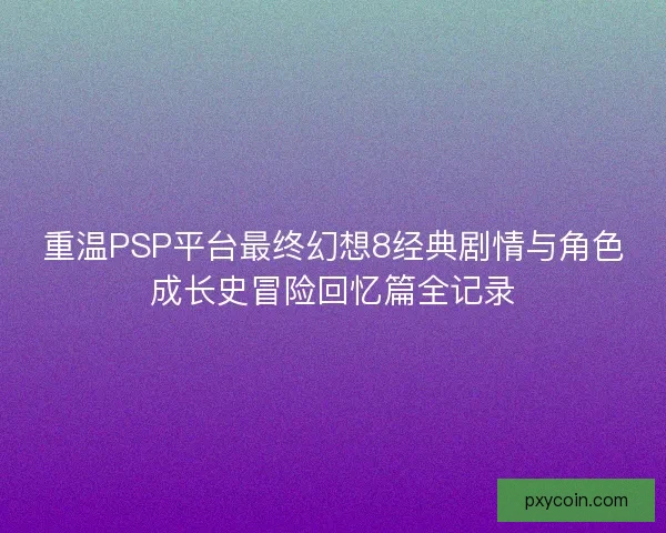 重温PSP平台最终幻想8经典剧情与角色成长史冒险回忆篇全记录 重温PSP平台最终幻想8经典剧情与角色成长史冒险回忆篇全记录