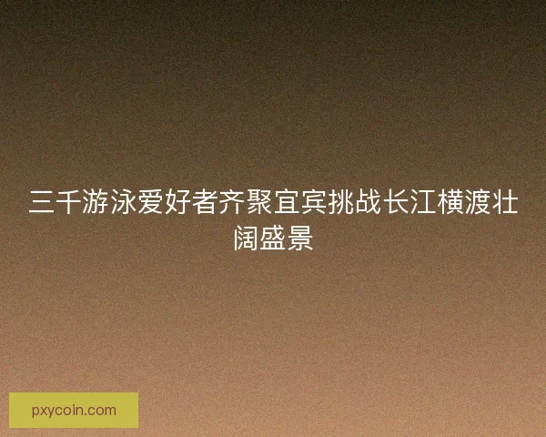 三千游泳爱好者齐聚宜宾挑战长江横渡壮阔盛景 三千游泳爱好者齐聚宜宾挑战长江横渡壮阔盛景