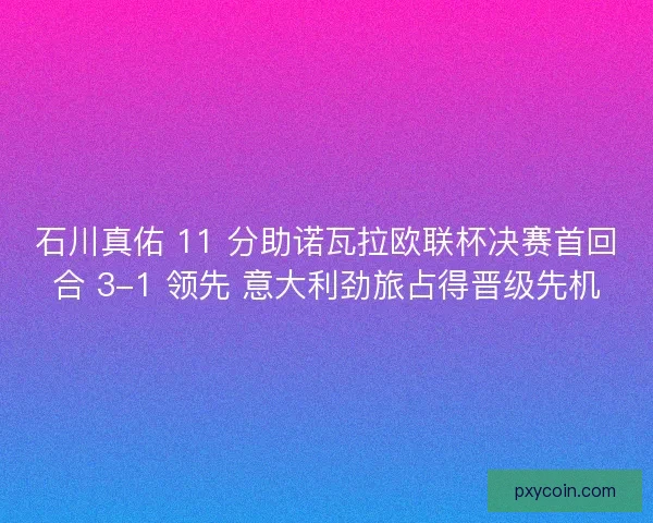 石川真佑 11 分助诺瓦拉欧联杯决赛首回合 3-1 领先 意大利劲旅占得晋级先机