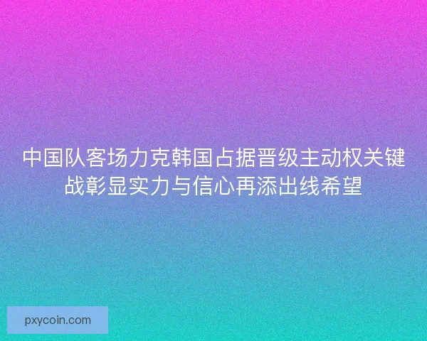 中国队客场力克韩国占据晋级主动权关键战彰显实力与信心再添出线希望