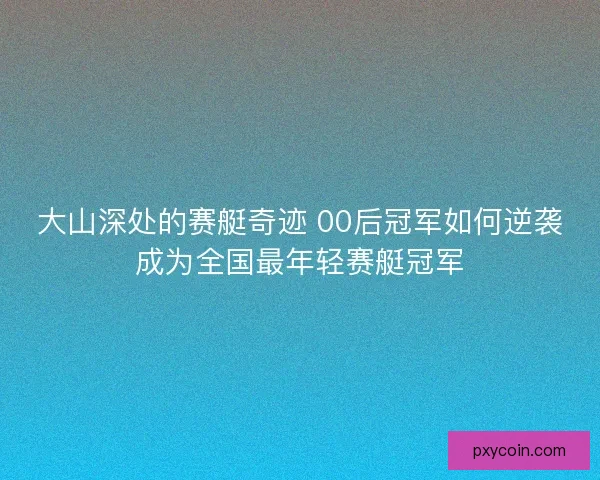 大山深处的赛艇奇迹 00后冠军如何逆袭成为全国最年轻赛艇冠军