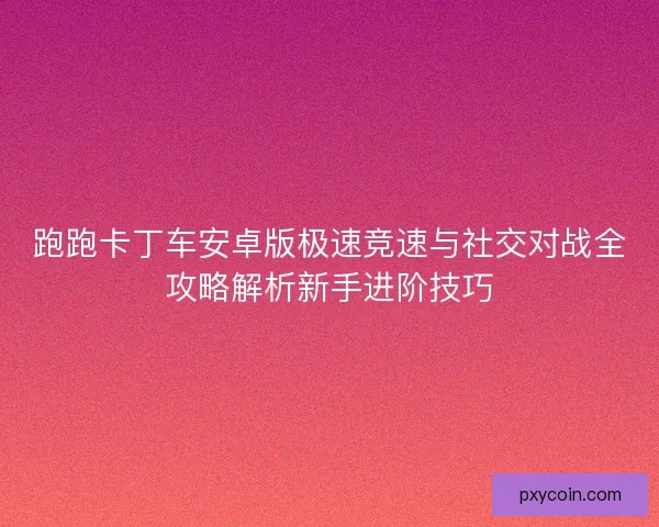 跑跑卡丁车安卓版极速竞速与社交对战全攻略解析新手进阶技巧