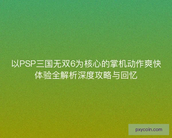 以PSP三国无双6为核心的掌机动作爽快体验全解析深度攻略与回忆