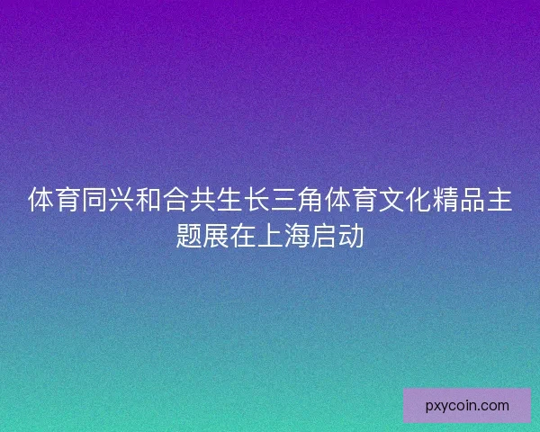 体育同兴和合共生长三角体育文化精品主题展在上海启动