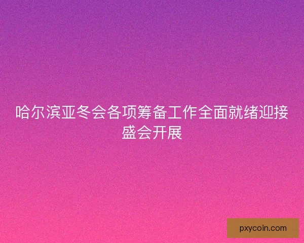 哈尔滨亚冬会各项筹备工作全面就绪迎接盛会开展