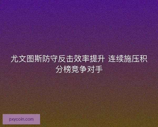 尤文图斯防守反击效率提升 连续施压积分榜竞争对手