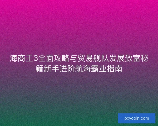 海商王3全面攻略与贸易舰队发展致富秘籍新手进阶航海霸业指南
