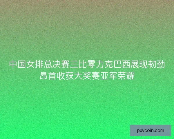 中国女排总决赛三比零力克巴西展现韧劲昂首收获大奖赛亚军荣耀
