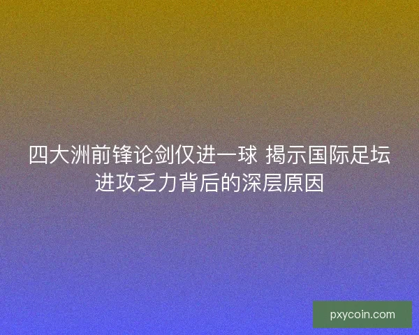 四大洲前锋论剑仅进一球 揭示国际足坛进攻乏力背后的深层原因