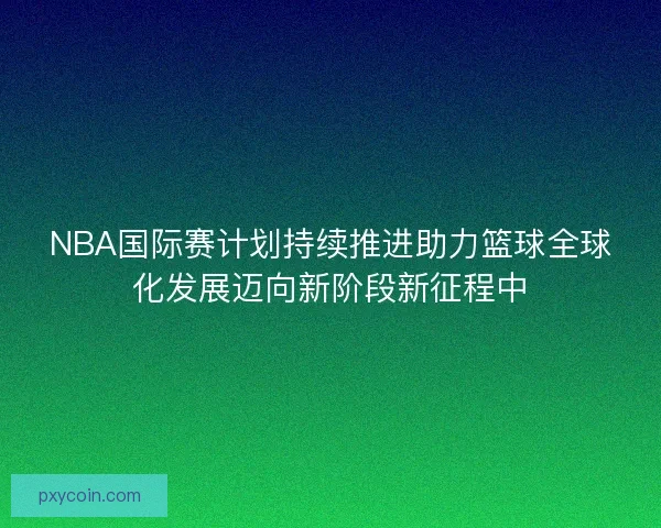 NBA国际赛计划持续推进助力篮球全球化发展迈向新阶段新征程中