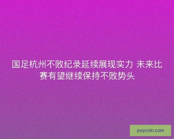 国足杭州不败纪录延续展现实力 未来比赛有望继续保持不败势头 国足杭州不败纪录延续展现实力 未来比赛有望继续保持不败势头