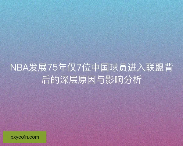 NBA发展75年仅7位中国球员进入联盟背后的深层原因与影响分析